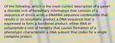 Of the following, which is the most current description of a gene? a discrete unit of hereditary information that consists of a sequence of amino acids a DNARNA sequence combination that results in an enzymatic product a DNA sequence that is expressed to form a functional product: either RNA or polypeptide a unit of heredity that causes formation of a phenotypic characteristic a DNA subunit that codes for a single complete protein