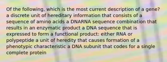 Of the following, which is the most current description of a gene? a discrete unit of hereditary information that consists of a sequence of amino acids a DNARNA sequence combination that results in an enzymatic product a DNA sequence that is expressed to form a functional product: either RNA or polypeptide a unit of heredity that causes formation of a phenotypic characteristic a DNA subunit that codes for a single complete protein