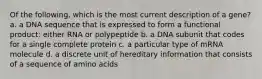 Of the following, which is the most current description of a gene? a. a DNA sequence that is expressed to form a functional product: either RNA or polypeptide b. a DNA subunit that codes for a single complete protein c. a particular type of mRNA molecule d. a discrete unit of hereditary information that consists of a sequence of amino acids