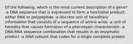 Of the following, which is the most current description of a gene? -a DNA sequence that is expressed to form a functional product: either RNA or polypeptide -a discrete unit of hereditary information that consists of a sequence of amino acids -a unit of heredity that causes formation of a phenotypic characteristic -a DNA-RNA sequence combination that results in an enzymatic product -a DNA subunit that codes for a single complete protein