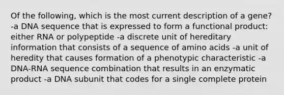 Of the following, which is the most current description of a gene? -a DNA sequence that is expressed to form a functional product: either RNA or polypeptide -a discrete unit of hereditary information that consists of a sequence of amino acids -a unit of heredity that causes formation of a phenotypic characteristic -a DNA-RNA sequence combination that results in an enzymatic product -a DNA subunit that codes for a single complete protein