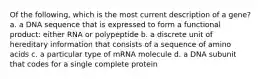 Of the following, which is the most current description of a gene? a. a DNA sequence that is expressed to form a functional product: either RNA or polypeptide b. a discrete unit of hereditary information that consists of a sequence of amino acids c. a particular type of mRNA molecule d. a DNA subunit that codes for a single complete protein