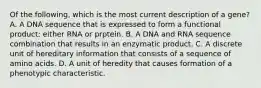 Of the following, which is the most current description of a gene? A. A DNA sequence that is expressed to form a functional product: either RNA or prptein. B. A DNA and RNA sequence combination that results in an enzymatic product. C. A discrete unit of hereditary information that consists of a sequence of amino acids. D. A unit of heredity that causes formation of a phenotypic characteristic.