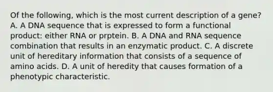 Of the following, which is the most current description of a gene? A. A DNA sequence that is expressed to form a functional product: either RNA or prptein. B. A DNA and RNA sequence combination that results in an enzymatic product. C. A discrete unit of hereditary information that consists of a sequence of amino acids. D. A unit of heredity that causes formation of a phenotypic characteristic.