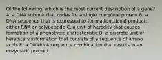 Of the following, which is the most current description of a gene? A. a DNA subunit that codes for a single complete protein B. a DNA sequence that is expressed to form a functional product: either RNA or polypeptide C. a unit of heredity that causes formation of a phenotypic characteristic D. a discrete unit of hereditary information that consists of a sequence of amino acids E. a DNARNA sequence combination that results in an enzymatic product