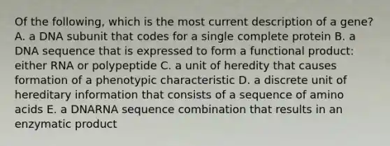 Of the following, which is the most current description of a gene? A. a DNA subunit that codes for a single complete protein B. a DNA sequence that is expressed to form a functional product: either RNA or polypeptide C. a unit of heredity that causes formation of a phenotypic characteristic D. a discrete unit of hereditary information that consists of a sequence of amino acids E. a DNARNA sequence combination that results in an enzymatic product