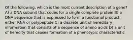 Of the following, which is the most current description of a gene? A) a DNA subunit that codes for a single complete protein B) a DNA sequence that is expressed to form a functional product: either RNA or polypeptide C) a discrete unit of hereditary information that consists of a sequence of amino acids D) a unit of heredity that causes formation of a phenotypic characteristic