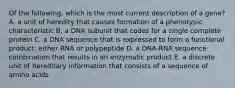 Of the following, which is the most current description of a gene? A. a unit of heredity that causes formation of a phenotypic characteristic B. a DNA subunit that codes for a single complete protein C. a DNA sequence that is expressed to form a functional product: either RNA or polypeptide D. a DNA-RNA sequence combination that results in an enzymatic product E. a discrete unit of hereditary information that consists of a sequence of amino acids