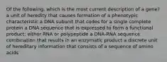 Of the following, which is the most current description of a gene? a unit of heredity that causes formation of a phenotypic characteristic a DNA subunit that codes for a single complete protein a DNA sequence that is expressed to form a functional product: either RNA or polypeptide a DNA-RNA sequence combination that results in an enzymatic product a discrete unit of hereditary information that consists of a sequence of amino acids