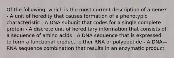 Of the following, which is the most current description of a gene? - A unit of heredity that causes formation of a phenotypic characteristic - A DNA subunit that codes for a single complete protein - A discrete unit of hereditary information that consists of a sequence of amino acids - A DNA sequence that is expressed to form a functional product: either RNA or polypeptide - A DNA—RNA sequence combination that results in an enzymatic product