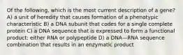 Of the following, which is the most current description of a gene? A) a unit of heredity that causes formation of a phenotypic characteristic B) a DNA subunit that codes for a single complete protein C) a DNA sequence that is expressed to form a functional product: either RNA or polypeptide D) a DNA—RNA sequence combination that results in an enzymatic product