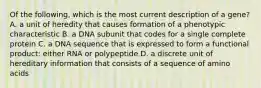 Of the following, which is the most current description of a gene? A. a unit of heredity that causes formation of a phenotypic characteristic B. a DNA subunit that codes for a single complete protein C. a DNA sequence that is expressed to form a functional product: either RNA or polypeptide D. a discrete unit of hereditary information that consists of a sequence of amino acids