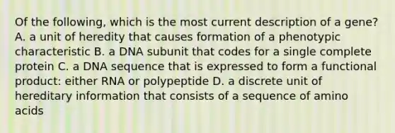 Of the following, which is the most current description of a gene? A. a unit of heredity that causes formation of a phenotypic characteristic B. a DNA subunit that codes for a single complete protein C. a DNA sequence that is expressed to form a functional product: either RNA or polypeptide D. a discrete unit of hereditary information that consists of a sequence of amino acids