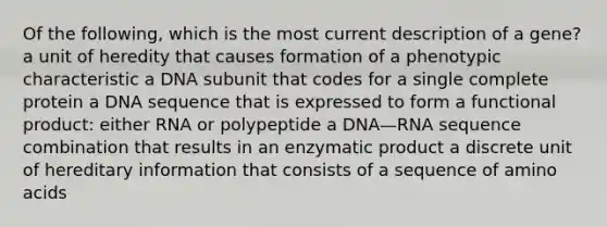 Of the following, which is the most current description of a gene? a unit of heredity that causes formation of a phenotypic characteristic a DNA subunit that codes for a single complete protein a DNA sequence that is expressed to form a functional product: either RNA or polypeptide a DNA—RNA sequence combination that results in an enzymatic product a discrete unit of hereditary information that consists of a sequence of amino acids