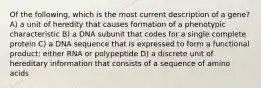 Of the following, which is the most current description of a gene? A) a unit of heredity that causes formation of a phenotypic characteristic B) a DNA subunit that codes for a single complete protein C) a DNA sequence that is expressed to form a functional product: either RNA or polypeptide D) a discrete unit of hereditary information that consists of a sequence of amino acids