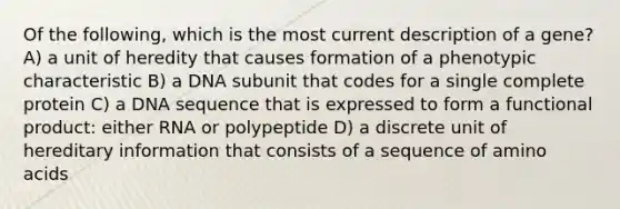 Of the following, which is the most current description of a gene? A) a unit of heredity that causes formation of a phenotypic characteristic B) a DNA subunit that codes for a single complete protein C) a DNA sequence that is expressed to form a functional product: either RNA or polypeptide D) a discrete unit of hereditary information that consists of a sequence of amino acids