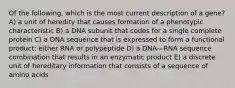 Of the following, which is the most current description of a gene? A) a unit of heredity that causes formation of a phenotypic characteristic B) a DNA subunit that codes for a single complete protein C) a DNA sequence that is expressed to form a functional product: either RNA or polypeptide D) a DNA—RNA sequence combination that results in an enzymatic product E) a discrete unit of hereditary information that consists of a sequence of amino acids