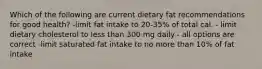 Which of the following are current dietary fat recommendations for good health? -limit fat intake to 20-35% of total cal. - limit dietary cholesterol to less than 300 mg daily - all options are correct -limit saturated fat intake to no more than 10% of fat intake