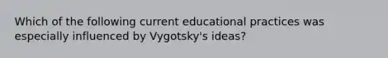 Which of the following current educational practices was especially influenced by Vygotsky's ideas?