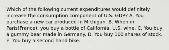 Which of the following current expenditures would definitely increase the consumption component of U.S. GDP? A. You purchase a new car produced in Michigan. B. When in Paris(France), you buy a bottle of California, U.S. wine. C. You buy a gummy bear made in Germany. D. You buy 100 shares of stock. E. You buy a second-hand bike.