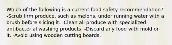 Which of the following is a current food safety recommendation? -Scrub firm produce, such as melons, under running water with a brush before slicing it. -Clean all produce with specialized antibacterial washing products. -Discard any food with mold on it. -Avoid using wooden cutting boards.