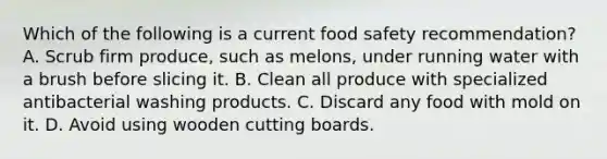 Which of the following is a current food safety recommendation? A. Scrub firm produce, such as melons, under running water with a brush before slicing it. B. Clean all produce with specialized antibacterial washing products. C. Discard any food with mold on it. D. Avoid using wooden cutting boards.