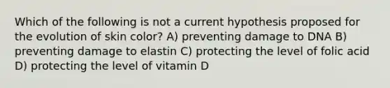 Which of the following is not a current hypothesis proposed for the evolution of skin color? A) preventing damage to DNA B) preventing damage to elastin C) protecting the level of folic acid D) protecting the level of vitamin D