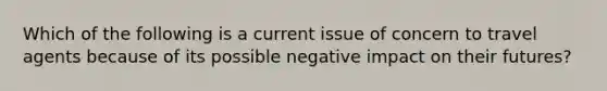 Which of the following is a current issue of concern to travel agents because of its possible negative impact on their futures?