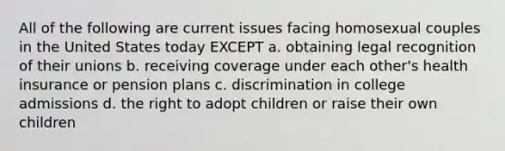 All of the following are current issues facing homosexual couples in the United States today EXCEPT a. obtaining legal recognition of their unions b. receiving coverage under each other's health insurance or pension plans c. discrimination in college admissions d. the right to adopt children or raise their own children