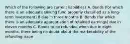 Which of the following are current liabilities? A. Bonds (for which there is an adequate sinking fund properly classified as a long-term investment) 8 due in three months B. Bonds (for which there is an adequate appropriation of retained earnings) due in eleven months C. Bonds to be refunded when due in eight months, there being no doubt about the marketability of the refunding issue