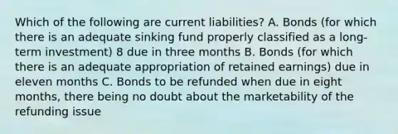 Which of the following are current liabilities? A. Bonds (for which there is an adequate sinking fund properly classified as a long-term investment) 8 due in three months B. Bonds (for which there is an adequate appropriation of retained earnings) due in eleven months C. Bonds to be refunded when due in eight months, there being no doubt about the marketability of the refunding issue