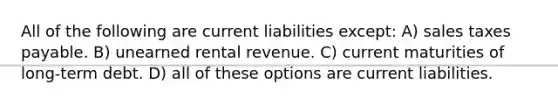 All of the following are current liabilities except: A) sales taxes payable. B) unearned rental revenue. C) current maturities of long-term debt. D) all of these options are current liabilities.