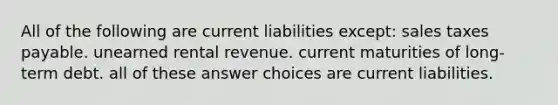 All of the following are current liabilities except: sales taxes payable. unearned rental revenue. current maturities of long-term debt. all of these answer choices are current liabilities.