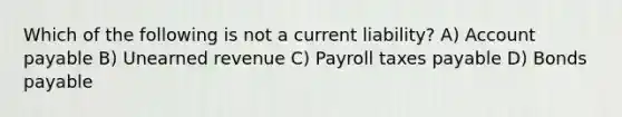 Which of the following is not a current liability? A) Account payable B) Unearned revenue C) Payroll taxes payable D) Bonds payable