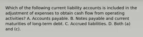 Which of the following current liability accounts is included in the adjustment of expenses to obtain cash flow from operating activities? A. Accounts payable. B. Notes payable and current maturities of long-term debt. C. Accrued liabilities. D. Both (a) and (c).