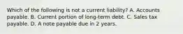 Which of the following is not a current liability? A. Accounts payable. B. Current portion of long-term debt. C. Sales tax payable. D. A note payable due in 2 years.