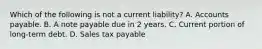 Which of the following is not a current liability? A. Accounts payable. B. A note payable due in 2 years. C. Current portion of long-term debt. D. Sales tax payable