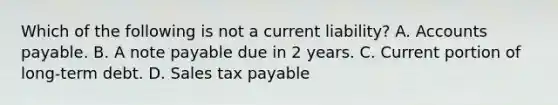 Which of the following is not a current liability? A. Accounts payable. B. A note payable due in 2 years. C. Current portion of long-term debt. D. Sales tax payable