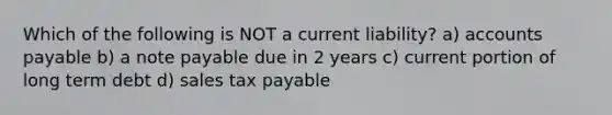 Which of the following is NOT a current liability? a) accounts payable b) a note payable due in 2 years c) current portion of long term debt d) sales tax payable