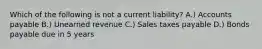 Which of the following is not a current liability? A.) Accounts payable B.) Unearned revenue C.) Sales taxes payable D.) Bonds payable due in 5 years