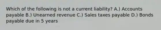 Which of the following is not a current liability? A.) Accounts payable B.) Unearned revenue C.) Sales taxes payable D.) Bonds payable due in 5 years