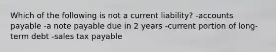 Which of the following is not a current liability? -accounts payable -a note payable due in 2 years -current portion of long-term debt -sales tax payable