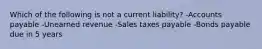 Which of the following is not a current liability? -Accounts payable -Unearned revenue -Sales taxes payable -Bonds payable due in 5 years