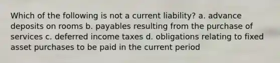 Which of the following is not a current liability? a. advance deposits on rooms b. payables resulting from the purchase of services c. deferred income taxes d. obligations relating to fixed asset purchases to be paid in the current period