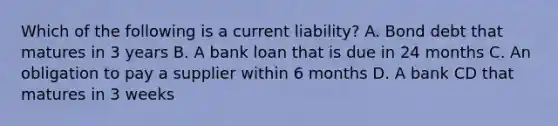 Which of the following is a current liability? A. Bond debt that matures in 3 years ​B. A bank loan that is due in 24 months​ C. An obligation to pay a supplier within 6 months​ D. A bank CD that matures in 3 weeks