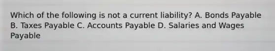 Which of the following is not a current liability? A. Bonds Payable B. Taxes Payable C. Accounts Payable D. Salaries and Wages Payable