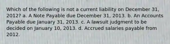 Which of the following is not a current liability on December 31, 2012? a. A Note Payable due December 31, 2013. b. An Accounts Payable due January 31, 2013. c. A lawsuit judgment to be decided on January 10, 2013. d. Accrued salaries payable from 2012.