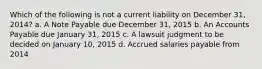 Which of the following is not a current liability on December 31, 2014? a. A Note Payable due December 31, 2015 b. An Accounts Payable due January 31, 2015 c. A lawsuit judgment to be decided on January 10, 2015 d. Accrued salaries payable from 2014