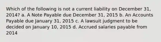 Which of the following is not a current liability on December 31, 2014? a. A Note Payable due December 31, 2015 b. An Accounts Payable due January 31, 2015 c. A lawsuit judgment to be decided on January 10, 2015 d. Accrued salaries payable from 2014