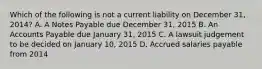 Which of the following is not a current liability on December 31, 2014? A. A Notes Payable due December 31, 2015 B. An Accounts Payable due January 31, 2015 C. A lawsuit judgement to be decided on January 10, 2015 D. Accrued salaries payable from 2014